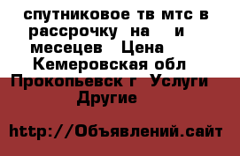 спутниковое тв мтс в рассрочку, на 12.и 17 месецев › Цена ­ 1 - Кемеровская обл., Прокопьевск г. Услуги » Другие   